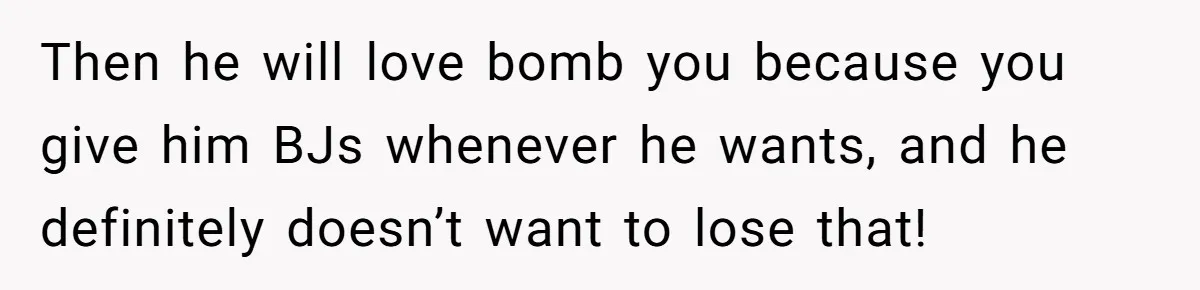 Then he will love bomb you because you give him BJs whenever he wants, and he definitely doesn’t want to lose that!