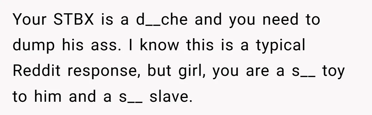 Your STBX is a d__che and you need to dump his ass. I know this is a typical Reddit response, but girl, you are a s__ toy to him and...