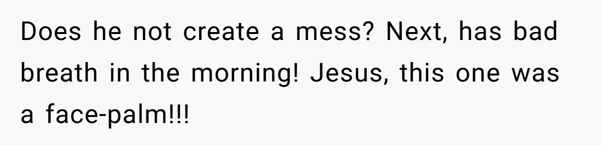 Does he not create a mess? Next, has bad breath in the morning! Jesus, this one was a face-palm!!!