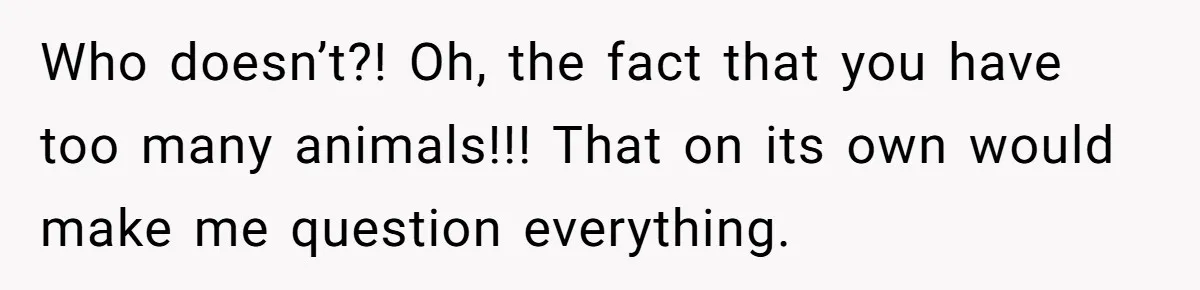 Who doesn’t?! Oh, the fact that you have too many animals!!! That on its own would make me question everything.