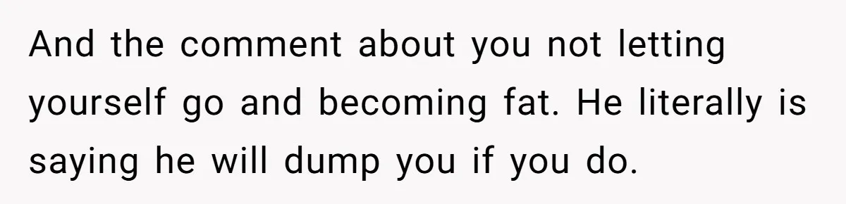 And the comment about you not letting yourself go and becoming fat. He literally is saying he will dump you if you do.