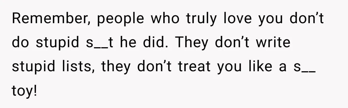 Remember, people who truly love you don’t do stupid s__t he did. They don’t write stupid lists, they don’t treat you like a s__ toy!