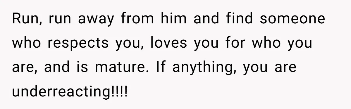 Run, run away from him and find someone who respects you, loves you for who you are, and is mature. If anything, you are underreacting!!!!