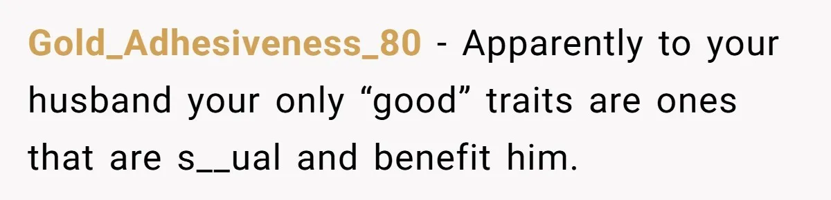 Gold_Adhesiveness_80 − Apparently to your husband your only “good” traits are ones that are s__ual and benefit him.
