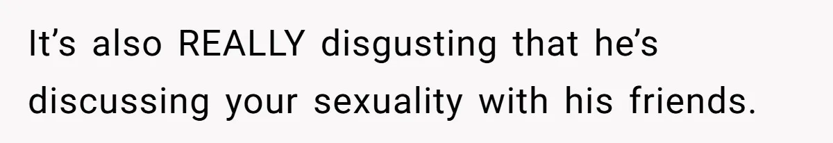 It’s also REALLY disgusting that he’s discussing your sexuality with his friends.