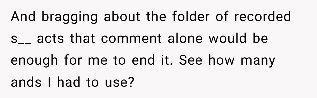 And bragging about the folder of recorded s__ acts that comment alone would be enough for me to end it. See how many ands I had to use?