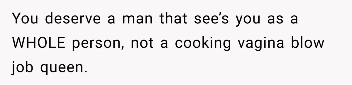 You deserve a man that see’s you as a WHOLE person, not a cooking vagina blow job queen.