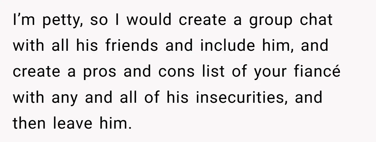 I’m petty, so I would create a group chat with all his friends and include him, and create a pros and cons list of your fiancé with any and all...