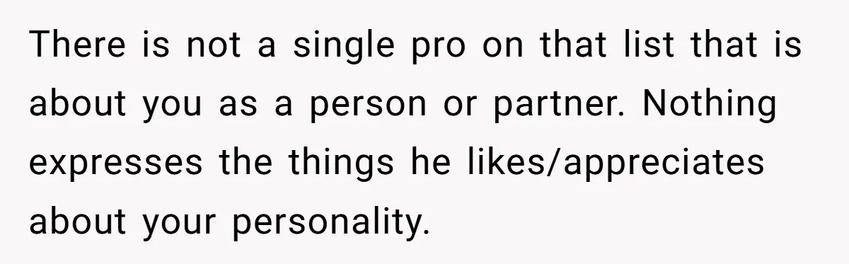 There is not a single pro on that list that is about you as a person or partner. Nothing expresses the things he likes/appreciates about your personality.