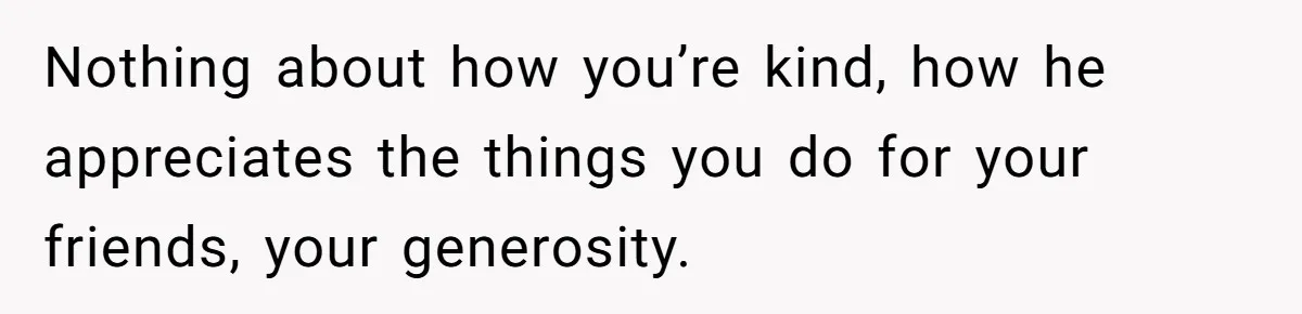 Nothing about how you’re kind, how he appreciates the things you do for your friends, your generosity.