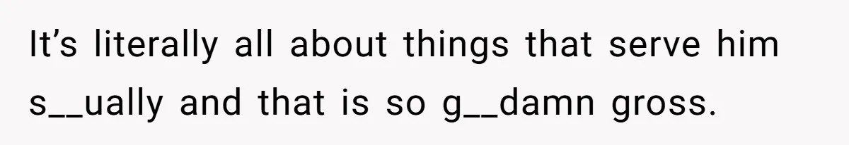 It’s literally all about things that serve him s__ually and that is so g__damn gross.