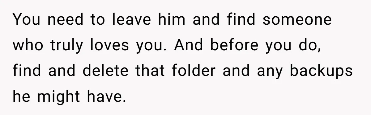 You need to leave him and find someone who truly loves you. And before you do, find and delete that folder and any backups he might have.