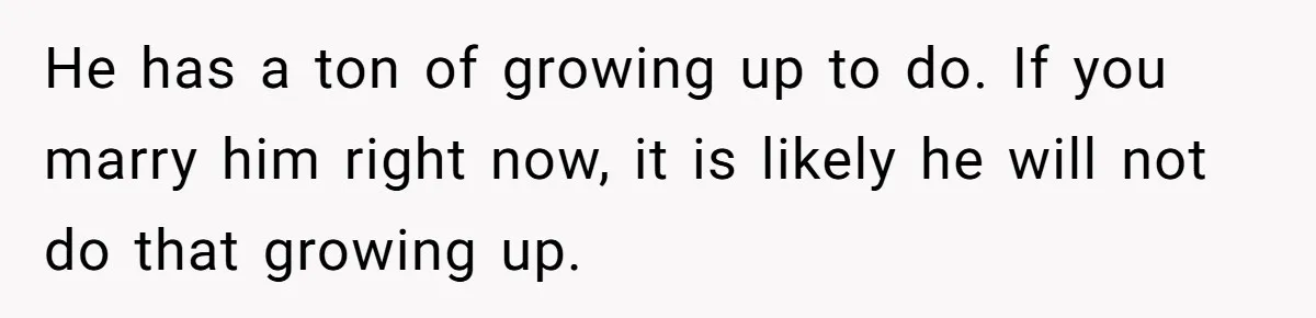 He has a ton of growing up to do. If you marry him right now, it is likely he will not do that growing up.