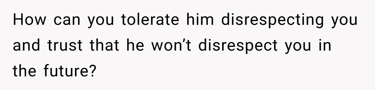 How can you tolerate him disrespecting you and trust that he won’t disrespect you in the future?