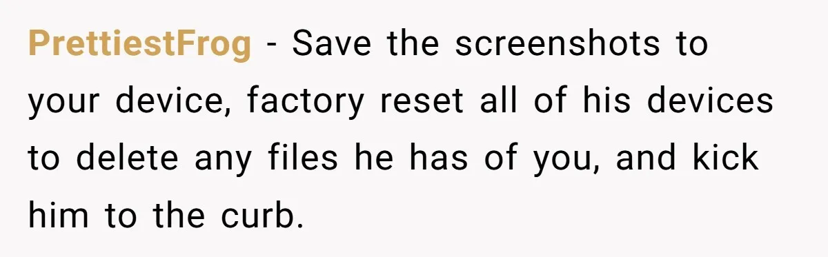 PrettiestFrog − Save the screenshots to your device, factory reset all of his devices to delete any files he has of you, and kick him to the curb.