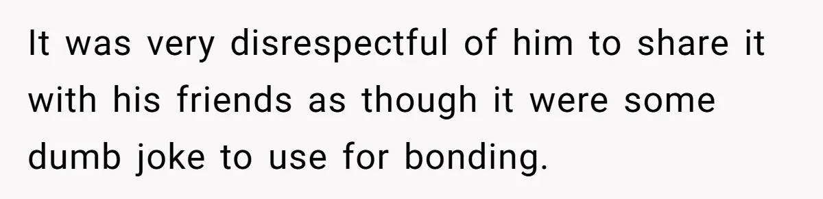 It was very disrespectful of him to share it with his friends as though it were some dumb joke to use for bonding.