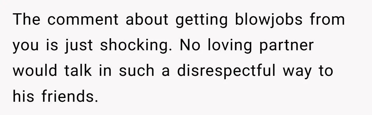 The comment about getting blowjobs from you is just shocking. No loving partner would talk in such a disrespectful way to his friends.