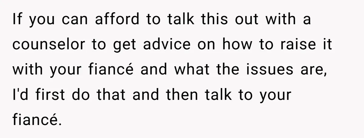 If you can afford to talk this out with a counselor to get advice on how to raise it with your fiancé and what the issues are, I'd first do...