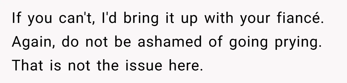 If you can't, I'd bring it up with your fiancé. Again, do not be ashamed of going prying. That is not the issue here.