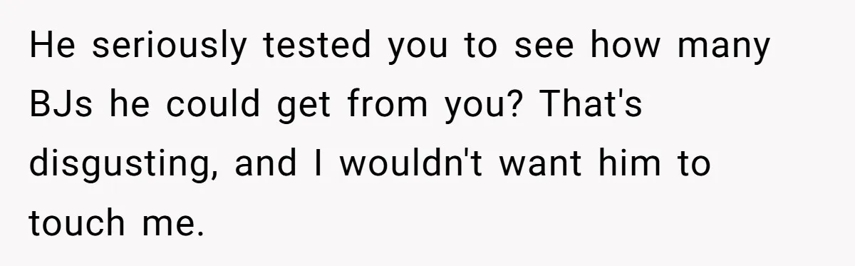 He seriously tested you to see how many BJs he could get from you? That's disgusting, and I wouldn't want him to touch me.