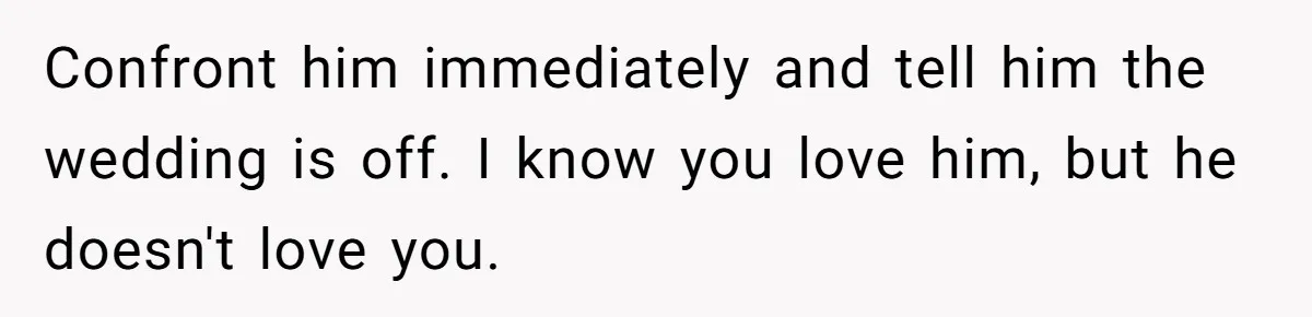 Confront him immediately and tell him the wedding is off. I know you love him, but he doesn't love you.