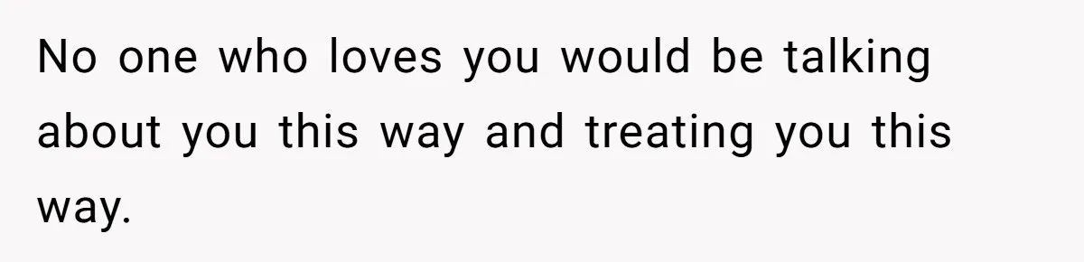 No one who loves you would be talking about you this way and treating you this way.