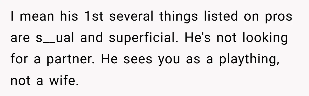 I mean his 1st several things listed on pros are s__ual and superficial. He's not looking for a partner. He sees you as a plaything, not a wife.