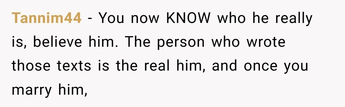 Tannim44 − You now KNOW who he really is, believe him. The person who wrote those texts is the real him, and once you marry him,