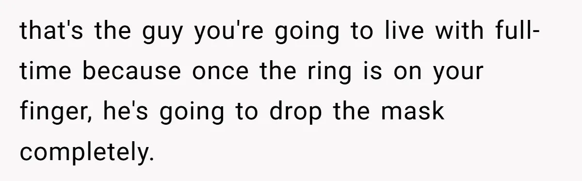 that's the guy you're going to live with full-time because once the ring is on your finger, he's going to drop the mask completely.