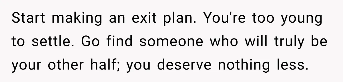 Start making an exit plan. You're too young to settle. Go find someone who will truly be your other half; you deserve nothing less.