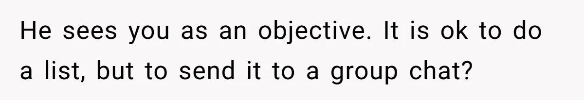He sees you as an objective. It is ok to do a list, but to send it to a group chat?