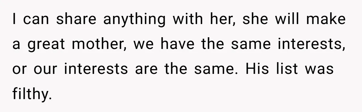 I can share anything with her, she will make a great mother, we have the same interests, or our interests are the same. His list was filthy.