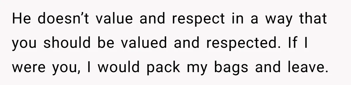 He doesn’t value and respect in a way that you should be valued and respected. If I were you, I would pack my bags and leave.