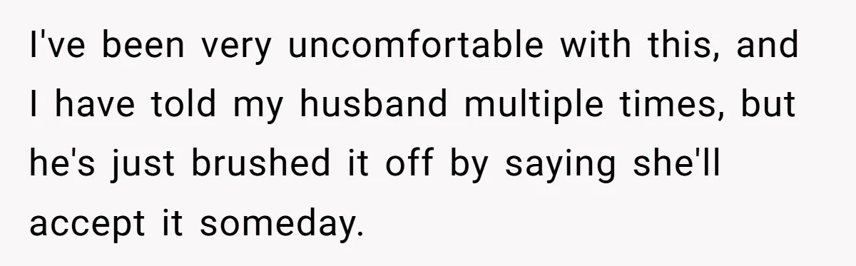 I've been very uncomfortable with this, and I have told my husband multiple times, but he's just brushed it off by saying she'll accept it someday.