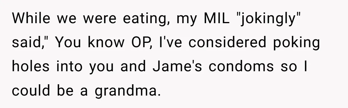 While we were eating, my MIL "jokingly" said," You know OP, I've considered poking holes into you and Jame's condoms so I could be a grandma.