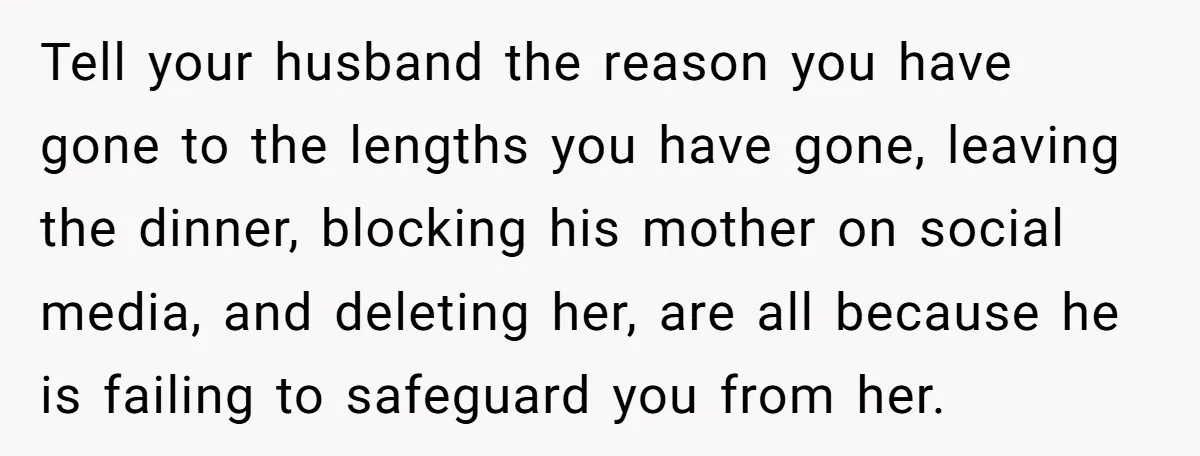Tell your husband the reason you have gone to the lengths you have gone, leaving the dinner, blocking his mother on social media, and deleting her, are all because he...