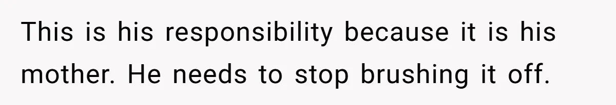 This is his responsibility because it is his mother. He needs to stop brushing it off.