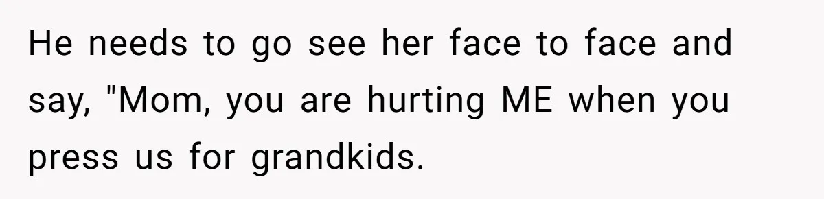 He needs to go see her face to face and say, "Mom, you are hurting ME when you press us for grandkids.