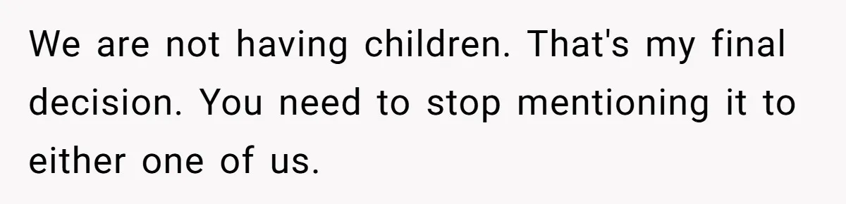 We are not having children. That's my final decision. You need to stop mentioning it to either one of us.