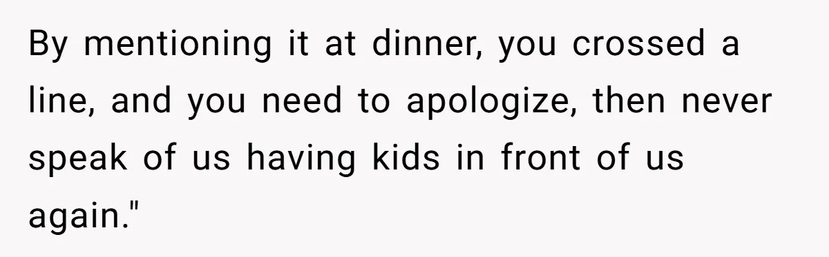 By mentioning it at dinner, you crossed a line, and you need to apologize, then never speak of us having kids in front of us again."
