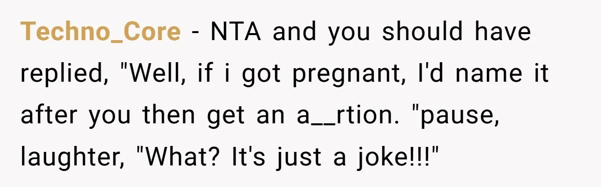 Techno_Core − NTA and you should have replied, "Well, if i got pregnant, I'd name it after you then get an a__rtion. "pause, laughter, "What? It's just a joke!!!"