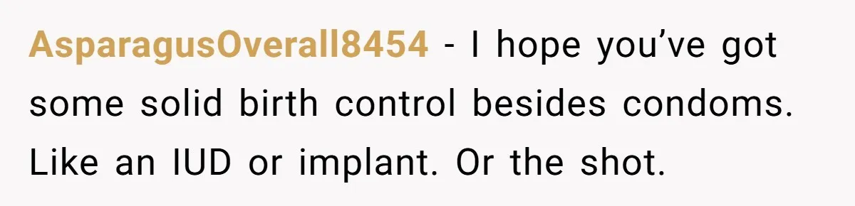 AsparagusOverall8454 − I hope you’ve got some solid birth control besides condoms. Like an IUD or implant. Or the shot.