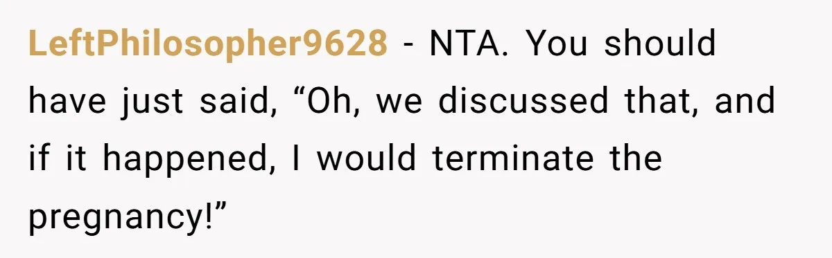 LeftPhilosopher9628 − NTA. You should have just said, “Oh, we discussed that, and if it happened, I would terminate the pregnancy!”