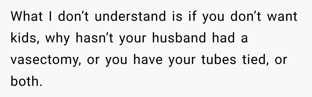 What I don’t understand is if you don’t want kids, why hasn’t your husband had a vasectomy, or you have your tubes tied, or both.