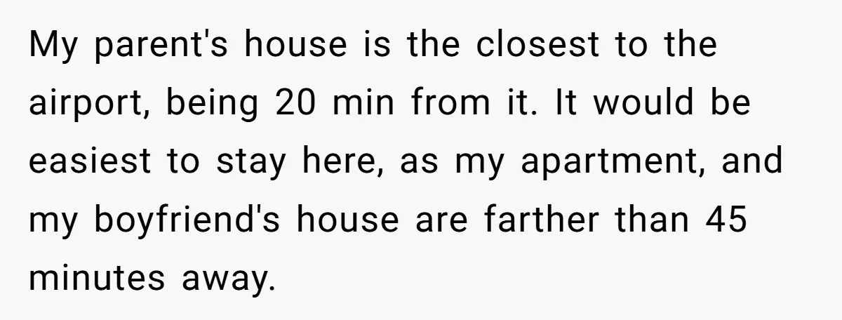 My parent's house is the closest to the airport, being 20 min from it. It would be easiest to stay here, as my apartment, and my boyfriend's house are farther...