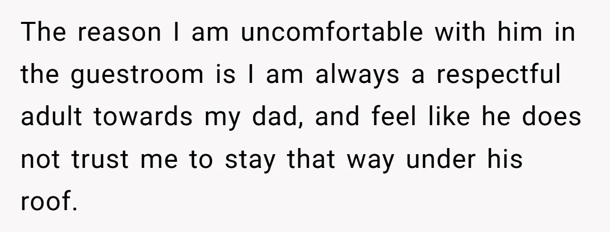 The reason I am uncomfortable with him in the guestroom is I am always a respectful adult towards my dad, and feel like he does not trust me to stay...