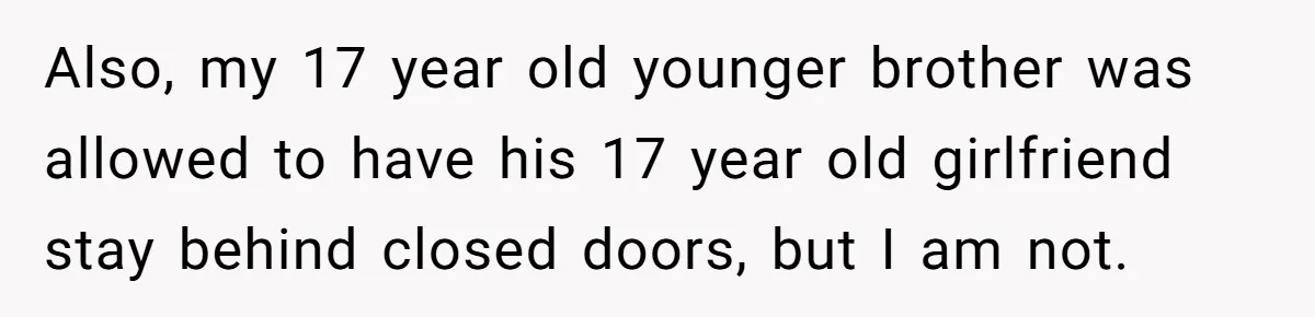 Also, my 17 year old younger brother was allowed to have his 17 year old girlfriend stay behind closed doors, but I am not.
