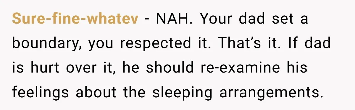 Sure-fine-whatev − NAH. Your dad set a boundary, you respected it. That’s it. If dad is hurt over it, he should re-examine his feelings about the sleeping arrangements.