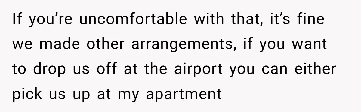 If you’re uncomfortable with that, it’s fine we made other arrangements, if you want to drop us off at the airport you can either pick us up at my apartment