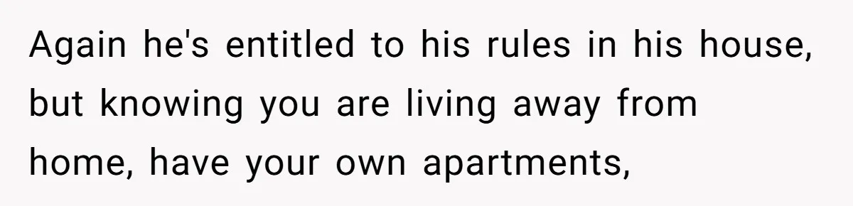 Again he's entitled to his rules in his house, but knowing you are living away from home, have your own apartments,